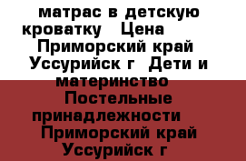 матрас в детскую кроватку › Цена ­ 700 - Приморский край, Уссурийск г. Дети и материнство » Постельные принадлежности   . Приморский край,Уссурийск г.